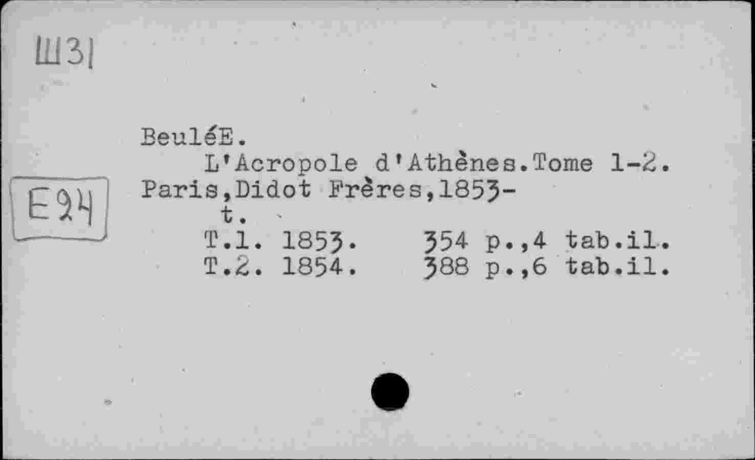 ﻿Ш3|

BeulèE «
L’Acropole d’Athènes.Tome 1-2. Paris,Didot Frères,1855“
t.
T.l. 1855-	554 p.,4 tab.il.
T.2. 1854.	588 p.,6 tab.il.